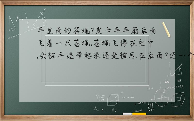 车里面的苍蝇?皮卡车车厢后面飞着一只苍蝇,苍蝇飞停在空中,会被车速带起来还是被甩在后面?还一个问题,如果苍蝇在车里面空中停着,车速200km/h突然急刹车,苍蝇会不会撞上前挡风玻璃?苍蝇