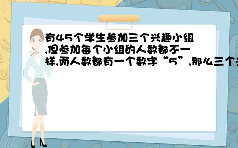 有45个学生参加三个兴趣小组,但参加每个小组的人数都不一样,而人数都有一个数字“5”,那么三个兴趣小组各有几人?