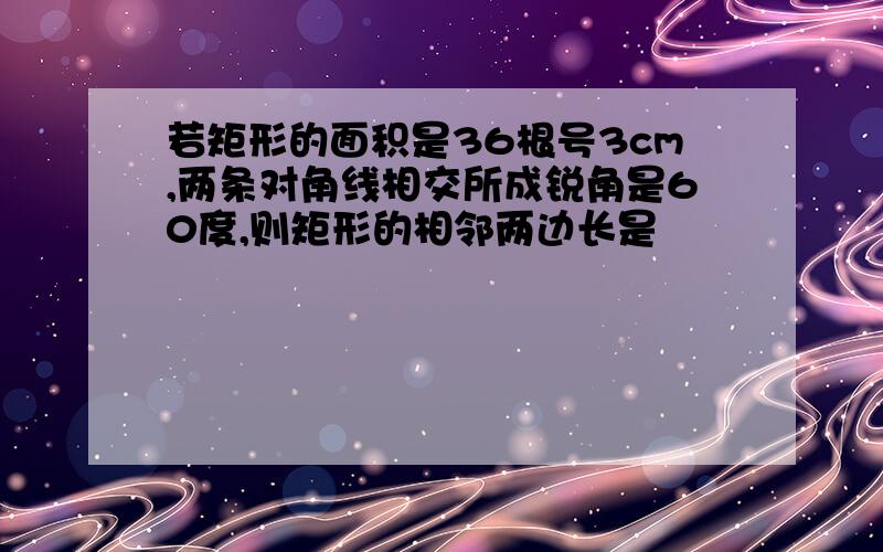 若矩形的面积是36根号3cm,两条对角线相交所成锐角是60度,则矩形的相邻两边长是