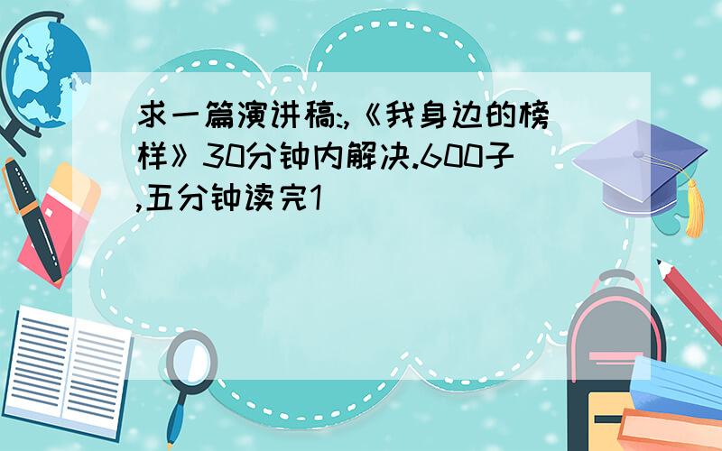 求一篇演讲稿:,《我身边的榜样》30分钟内解决.600子,五分钟读完1