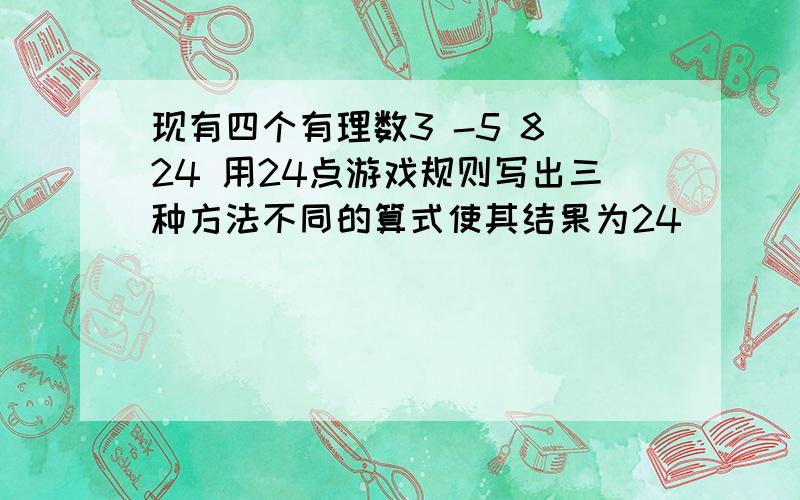 现有四个有理数3 -5 8 24 用24点游戏规则写出三种方法不同的算式使其结果为24