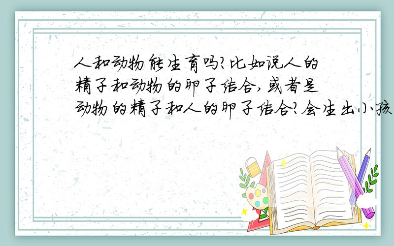 人和动物能生育吗?比如说人的精子和动物的卵子结合,或者是动物的精子和人的卵子结合?会生出小孩吗?