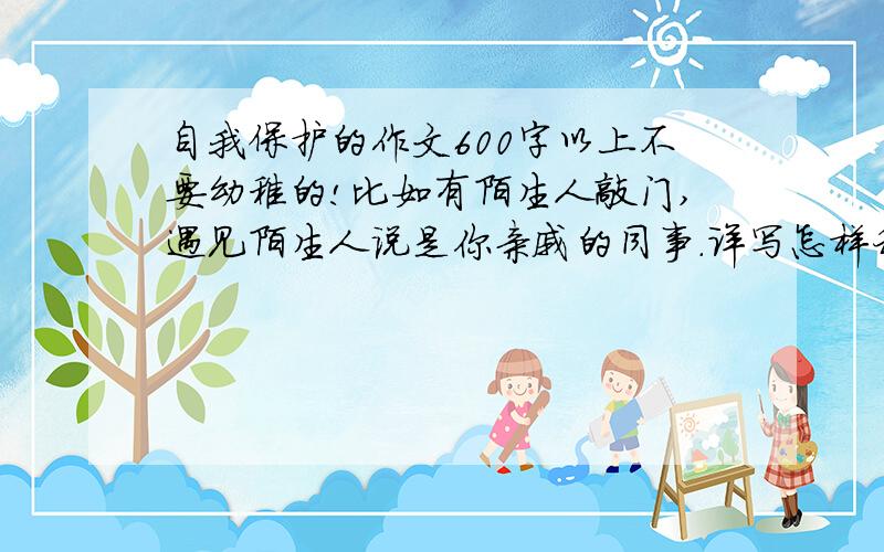 自我保护的作文600字以上不要幼稚的!比如有陌生人敲门,遇见陌生人说是你亲戚的同事.详写怎样利用自己的智慧自我保护的,要细致,说出自己的体会.