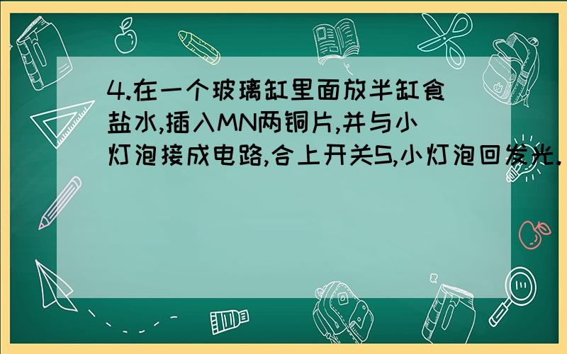 4.在一个玻璃缸里面放半缸食盐水,插入MN两铜片,并与小灯泡接成电路,合上开关S,小灯泡回发光.（1）保持两极浸如深度不边,使两极靠近些,则小灯泡亮度?原因?（2）保持两极间的距离不变,使