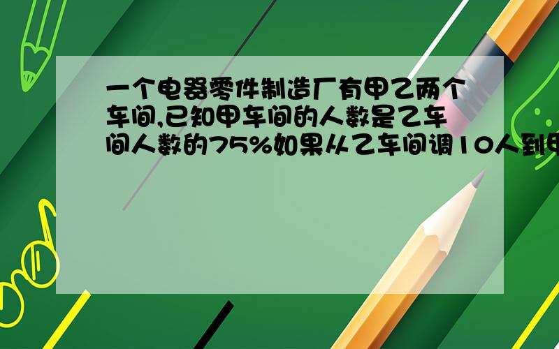 一个电器零件制造厂有甲乙两个车间,已知甲车间的人数是乙车间人数的75%如果从乙车间调10人到甲车间，这时甲车间的人数正好是乙车间人数的80%。问甲乙车间各几人？拒绝方程！嘻嘻……