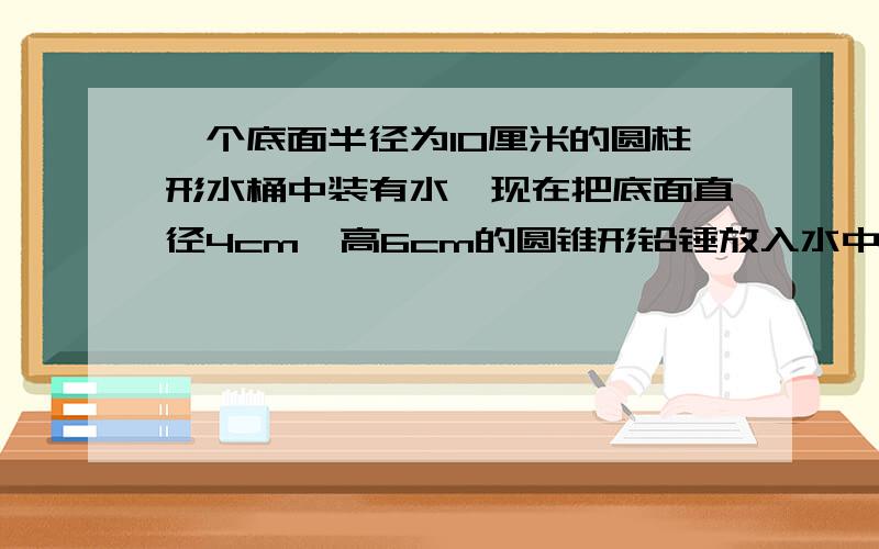 一个底面半径为10厘米的圆柱形水桶中装有水,现在把底面直径4cm,高6cm的圆锥形铅锤放入水中完全浸没,水升高了多少?