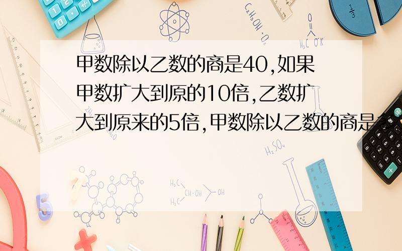 甲数除以乙数的商是40,如果甲数扩大到原的10倍,乙数扩大到原来的5倍,甲数除以乙数的商是多少?求懂?