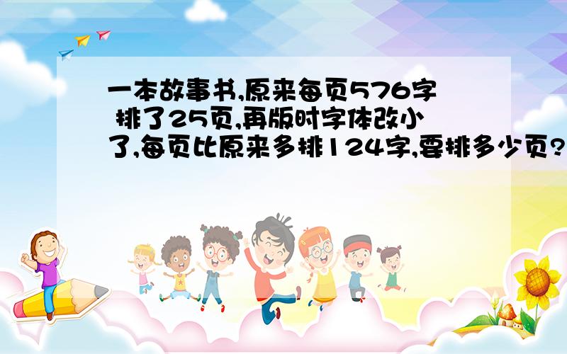 一本故事书,原来每页576字 排了25页,再版时字体改小了,每页比原来多排124字,要排多少页?