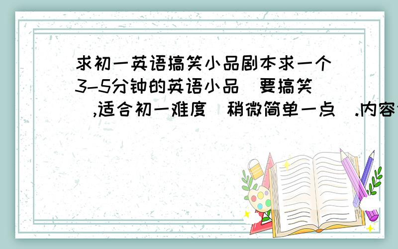 求初一英语搞笑小品剧本求一个3-5分钟的英语小品（要搞笑）,适合初一难度（稍微简单一点）.内容健康向上.