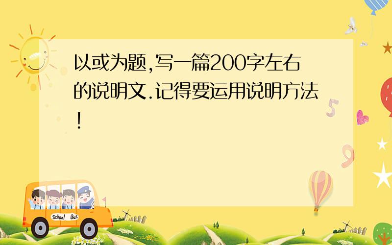 以或为题,写一篇200字左右的说明文.记得要运用说明方法!