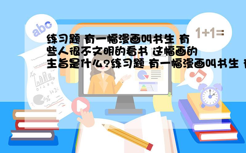 练习题 有一幅漫画叫书生 有些人很不文明的看书 这幅画的主旨是什么?练习题 有一幅漫画叫书生 有些人很不文明的看书 这幅画的主旨是什么?