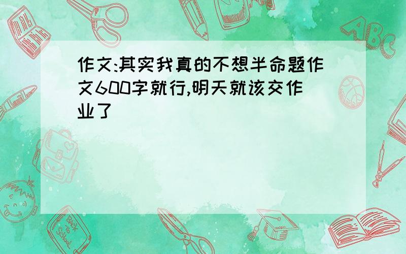 作文:其实我真的不想半命题作文600字就行,明天就该交作业了