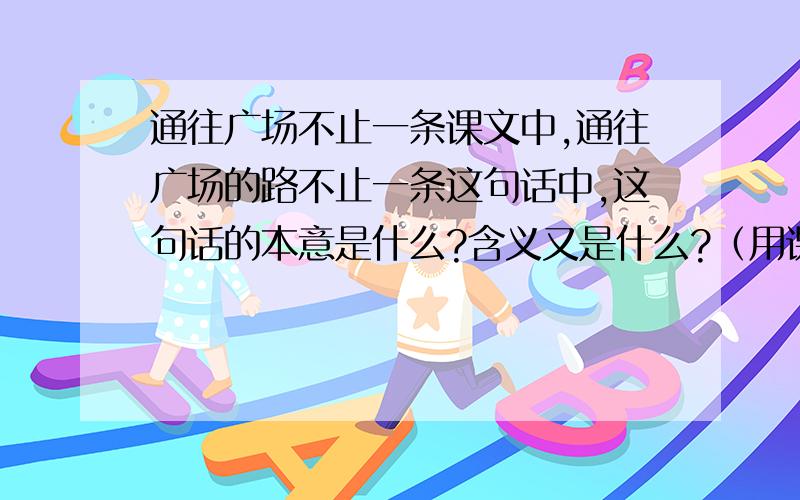 通往广场不止一条课文中,通往广场的路不止一条这句话中,这句话的本意是什么?含义又是什么?（用课文原句回答.）