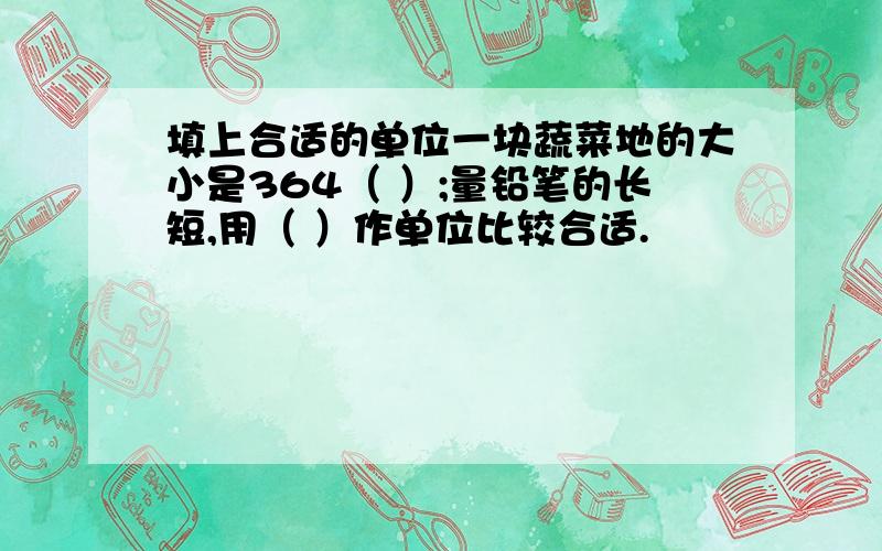 填上合适的单位一块蔬菜地的大小是364（ ）;量铅笔的长短,用（ ）作单位比较合适.