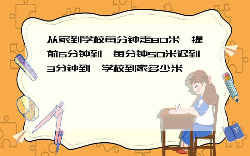 从家到学校每分钟走80米,提前6分钟到,每分钟50米迟到3分钟到,学校到家多少米