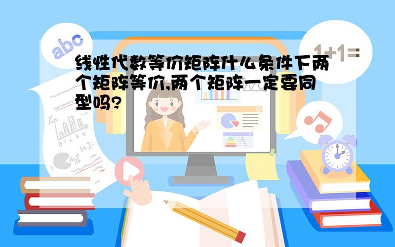 线性代数等价矩阵什么条件下两个矩阵等价,两个矩阵一定要同型吗?