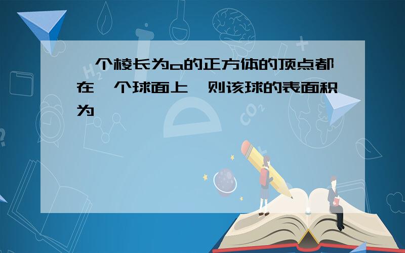 一个棱长为a的正方体的顶点都在一个球面上、则该球的表面积为