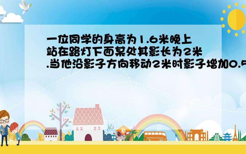 一位同学的身高为1.6米晚上站在路灯下面某处其影长为2米.当他沿影子方向移动2米时影子增加0.5米求路灯高