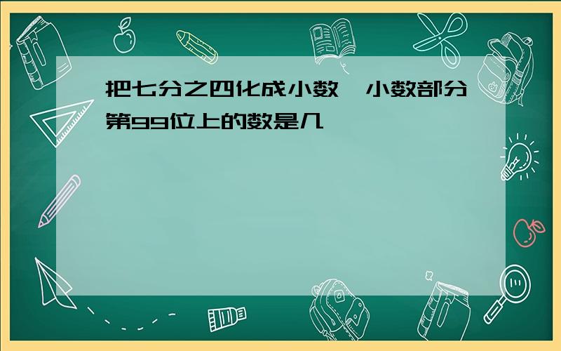 把七分之四化成小数,小数部分第99位上的数是几