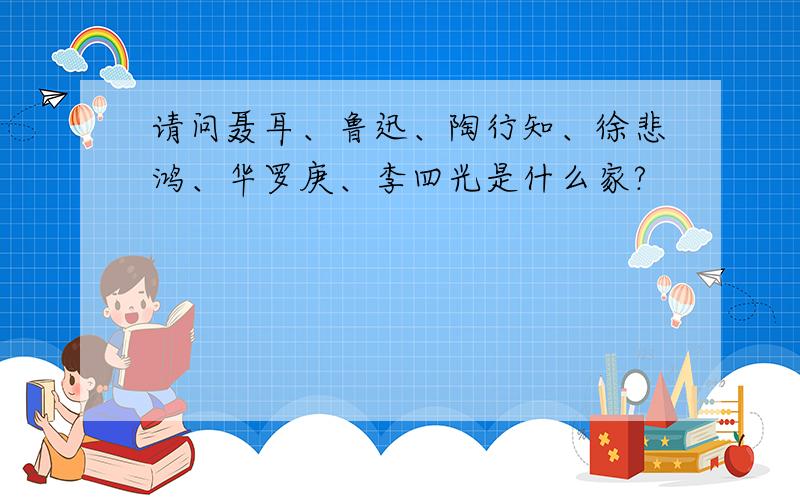 请问聂耳、鲁迅、陶行知、徐悲鸿、华罗庚、李四光是什么家?