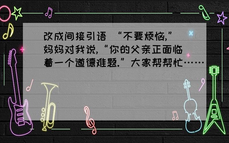 改成间接引语 “不要烦恼,”妈妈对我说,“你的父亲正面临着一个道德难题.”大家帮帮忙……