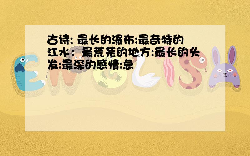 古诗; 最长的瀑布:最奇特的江水：最荒芜的地方:最长的头发:最深的感情:急