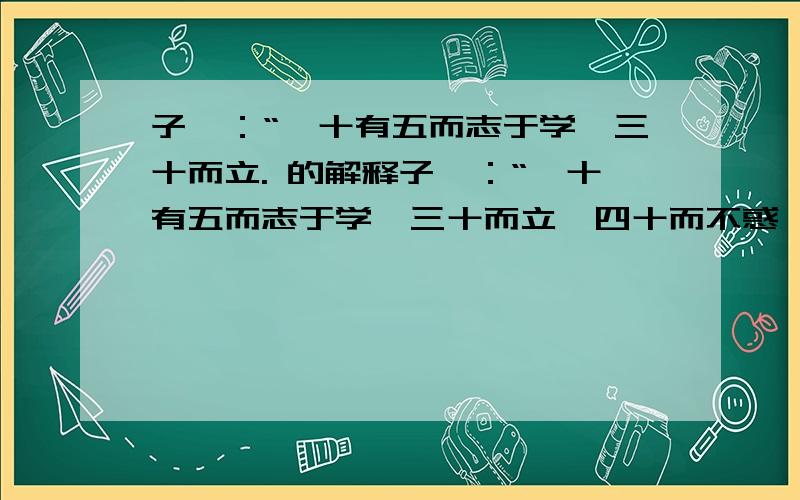 子曰：“吾十有五而志于学,三十而立. 的解释子曰：“吾十有五而志于学,三十而立,四十而不惑,五十而知天命,六十而耳顺,七十而从心所欲,不逾矩.” 的解释