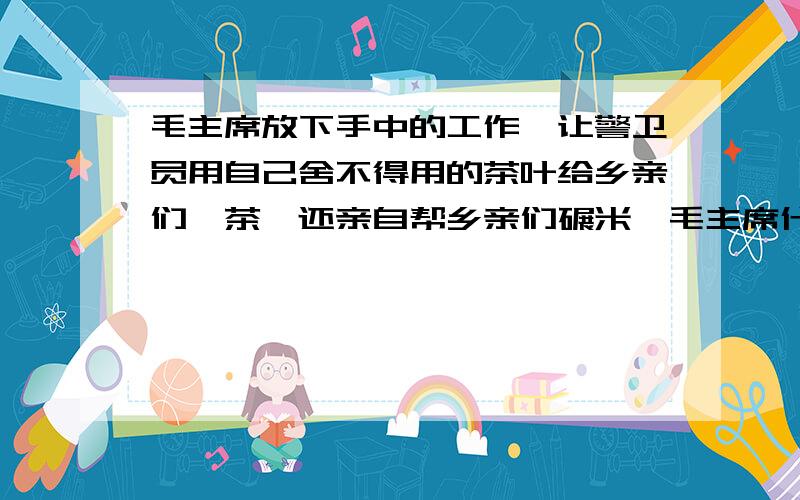 毛主席放下手中的工作,让警卫员用自己舍不得用的茶叶给乡亲们沏茶,还亲自帮乡亲们碾米,毛主席什么的作风5年级上册28课【毛主席在花山】