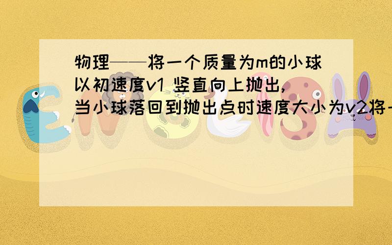 物理——将一个质量为m的小球以初速度v1 竖直向上抛出,当小球落回到抛出点时速度大小为v2将一个质量为m的小球以初速度v1 竖直向上抛出,当小球落回到抛出点时速度大小为v2,如果小球在上