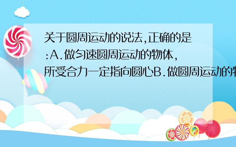 关于圆周运动的说法,正确的是:A.做匀速圆周运动的物体,所受合力一定指向圆心B.做圆周运动的物体,其加速度可以不指向圆心C.做圆周运动的物体,其加速度一定指向圆心D.做圆周运动的物体,