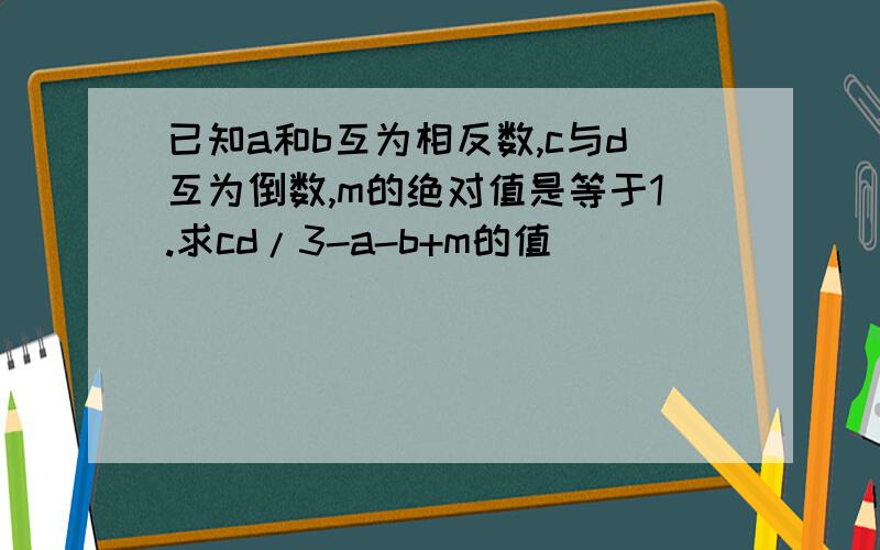 已知a和b互为相反数,c与d互为倒数,m的绝对值是等于1.求cd/3-a-b+m的值