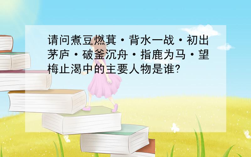 请问煮豆燃萁·背水一战·初出茅庐·破釜沉舟·指鹿为马·望梅止渴中的主要人物是谁?