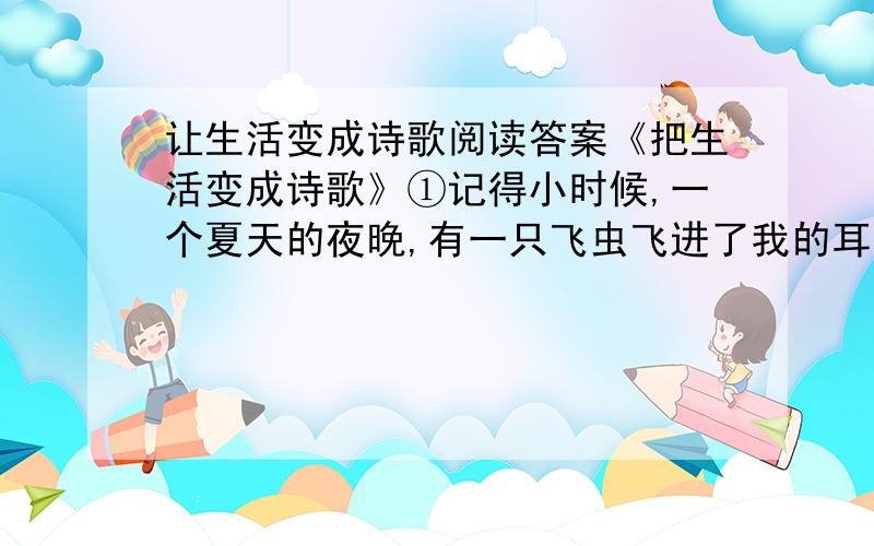 让生活变成诗歌阅读答案《把生活变成诗歌》①记得小时候,一个夏天的夜晚,有一只飞虫飞进了我的耳朵眼儿里.我慌张地使劲扒拉耳朵,可是那只顽皮的小飞虫死活不肯出来.我急得哭了起来.