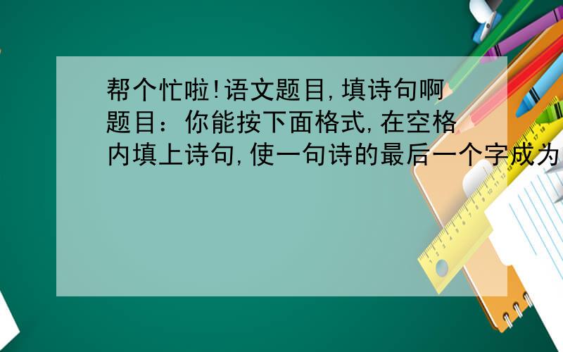 帮个忙啦!语文题目,填诗句啊题目：你能按下面格式,在空格内填上诗句,使一句诗的最后一个字成为下一句诗的开头一个字吗?（1）随风直到夜郎西——西出阳关无故人——人（）（）（）（