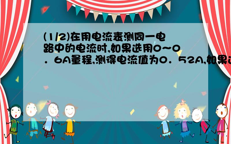 (1/2)在用电流表测同一电路中的电流时,如果选用0～0．6A量程,测得电流值为0．52A,如果选用0～3A的量...(1/2)在用电流表测同一电路中的电流时,如果选用0～0．6A量程,测得电流值为0．52A,如果选