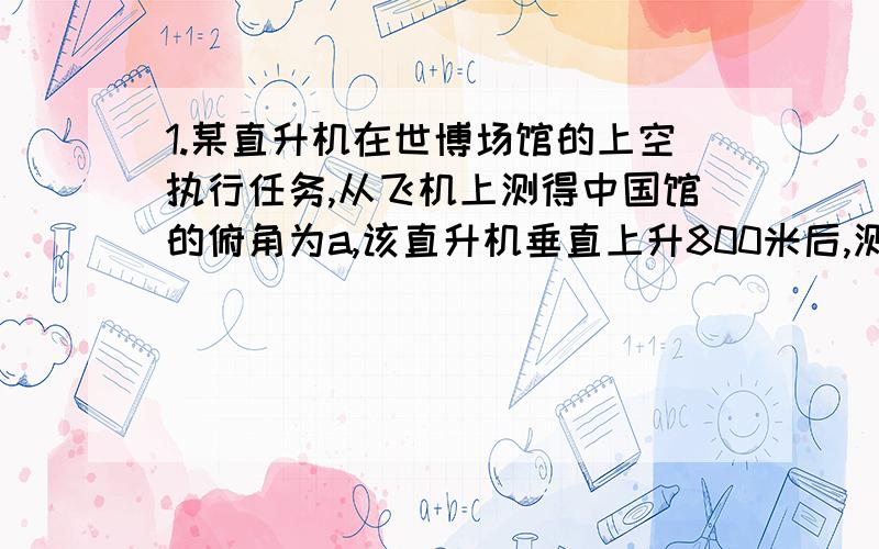 1.某直升机在世博场馆的上空执行任务,从飞机上测得中国馆的俯角为a,该直升机垂直上升800米后,测得中国馆的俯角为b,那么这时直升机距地面的高度为（）米(用含a、b的表达式表示)．