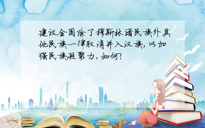 建议全国除了穆斯林诸民族外其他民族一律取消并入汉族,以加强民族凝聚力,如何?