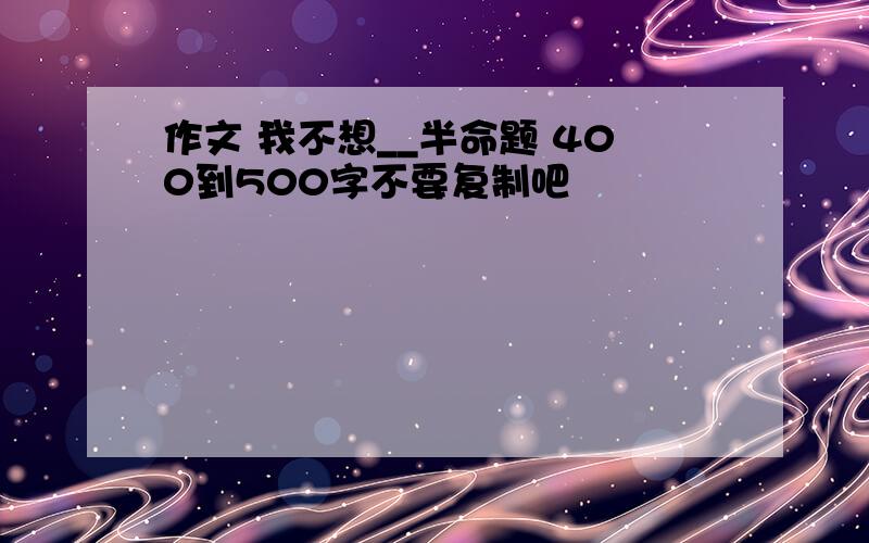 作文 我不想__半命题 400到500字不要复制吧