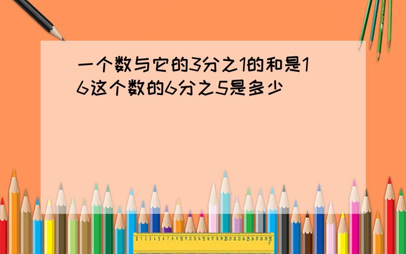 一个数与它的3分之1的和是16这个数的6分之5是多少