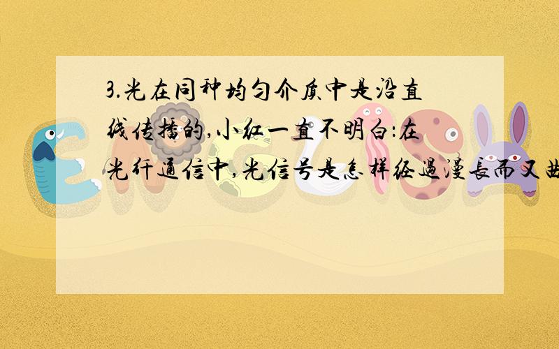 3．光在同种均匀介质中是沿直线传播的,小红一直不明白：在光纤通信中,光信号是怎样经过漫长而又曲折的线路,从一端传到另一端的呢?后来通过过“探究光纤怎样传输光信号”的活动中,她