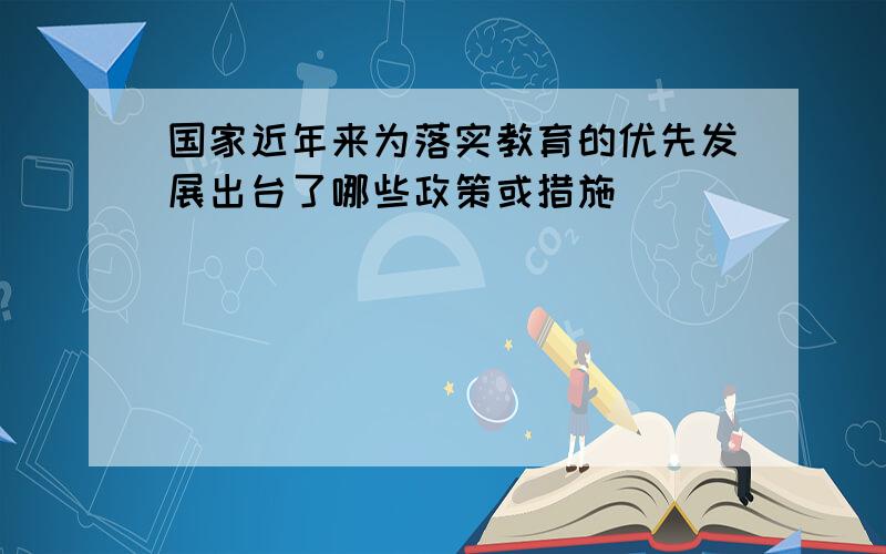 国家近年来为落实教育的优先发展出台了哪些政策或措施