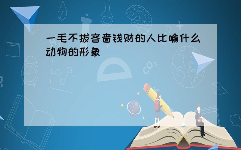 一毛不拔吝啬钱财的人比喻什么动物的形象