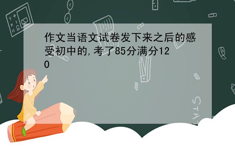 作文当语文试卷发下来之后的感受初中的,考了85分满分120