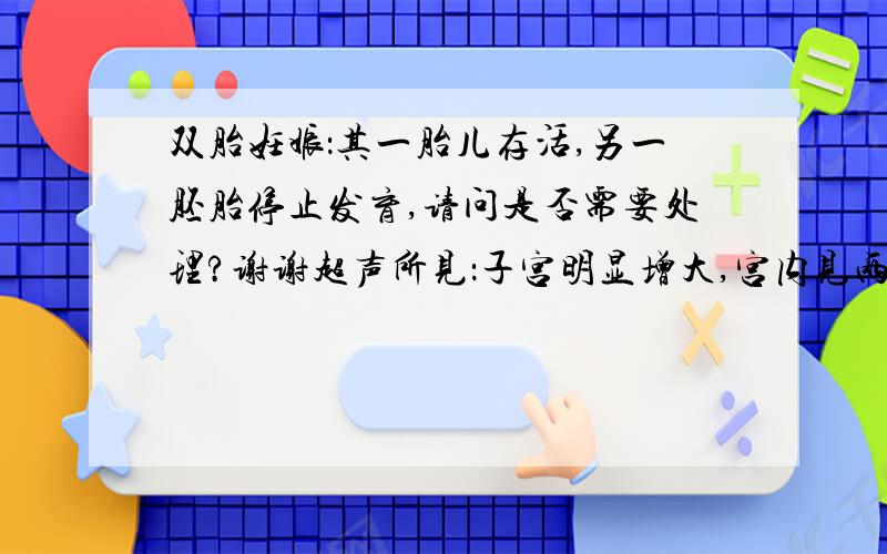 双胎妊娠：其一胎儿存活,另一胚胎停止发育,请问是否需要处理?谢谢超声所见：子宫明显增大,宫内见两羊膜腔回声,其一羊膜囊内见一成形胎儿,颅骨呈环形强回声,双顶径28mm,顶臀径73mm,脊柱