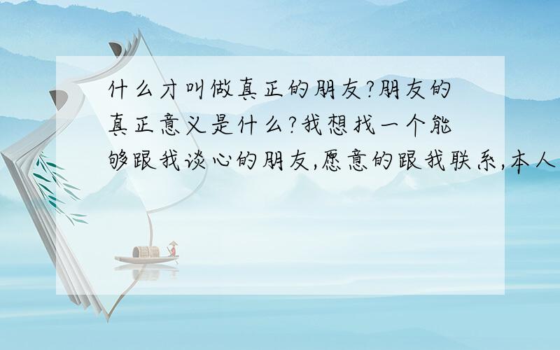 什么才叫做真正的朋友?朋友的真正意义是什么?我想找一个能够跟我谈心的朋友,愿意的跟我联系,本人叫冯哲,郑州人,家住中牟县,电话 15617699492