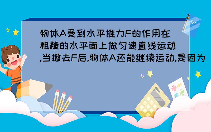 物体A受到水平推力F的作用在粗糙的水平面上做匀速直线运动,当撤去F后,物体A还能继续运动,是因为（ ）；物体运动变慢直至停止,是因为（）