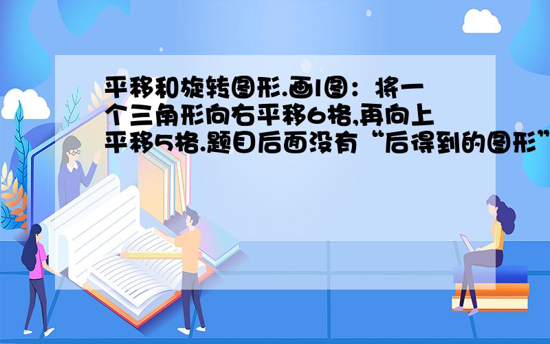 平移和旋转图形.画l图：将一个三角形向右平移6格,再向上平移5格.题目后面没有“后得到的图形”这几个字是画出一个图还是两个图?平移和旋转图形.画出：将一个三角形向右平移6格,再向上