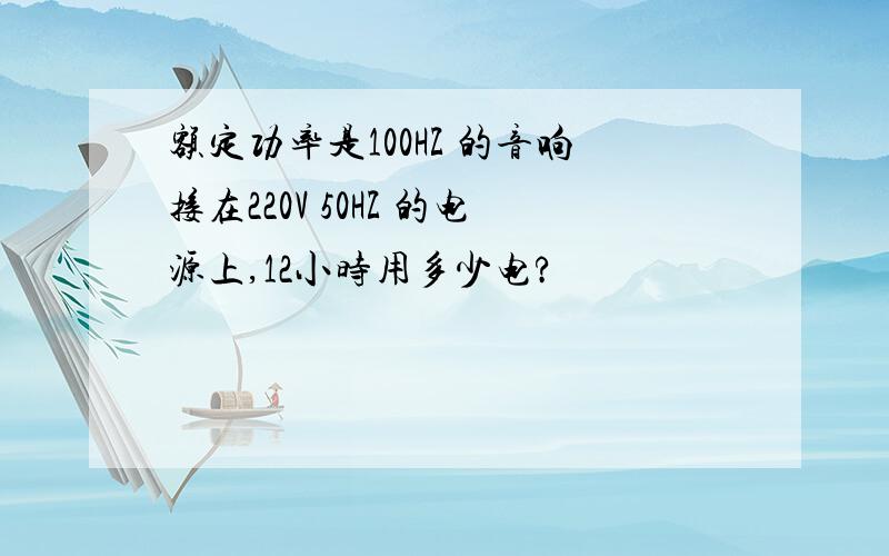 额定功率是100HZ 的音响接在220V 50HZ 的电源上,12小时用多少电?