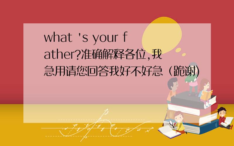 what 's your father?准确解释各位,我急用请您回答我好不好急（跪谢)