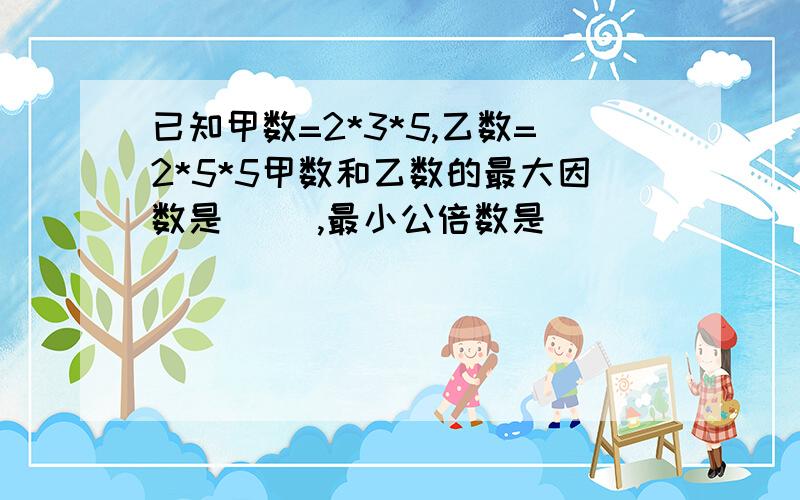 已知甲数=2*3*5,乙数=2*5*5甲数和乙数的最大因数是（ ）,最小公倍数是（ ）